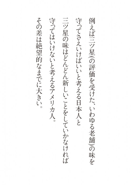 例えば三ツ星(の評価を受けた老舗)の味を 守ってさえいけばいいと考える日本人と 三ツ星の味はどんどん新しいことをしていかなければ 守ってはいけないと考えるアメリカ人。 その差は絶望的なまでに大きい。