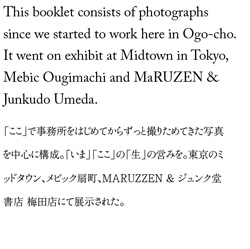 This booklet consists of photographs since we started to work here in Ogo-cho. It went on exhibit at Midtown in Tokyo, Mebic Ougimachi and MaRUZEN & Junkudo Umeda.「ここ」で事務所をはじめてからずっと撮りためてきた写真を中心に構成。「いま」「ここ」の「生」の営みを。東京のミッドタウン、メビック扇町、MARUZZEN & ジュンク堂書店 梅田店にて展示された。